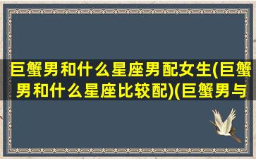 巨蟹男和什么星座男配女生(巨蟹男和什么星座比较配)(巨蟹男与什么星座配对)