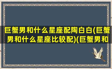 巨蟹男和什么星座配陶白白(巨蟹男和什么星座比较配)(巨蟹男和什么星座比较搭)