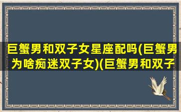 巨蟹男和双子女星座配吗(巨蟹男为啥痴迷双子女)(巨蟹男和双子座女配对指数)