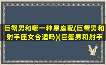 巨蟹男和哪一种星座配(巨蟹男和射手座女合适吗)(巨蟹男和射手座女相配吗)