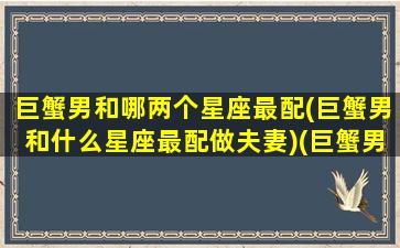 巨蟹男和哪两个星座最配(巨蟹男和什么星座最配做夫妻)(巨蟹男和哪个星座绝配)