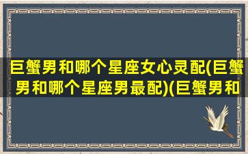 巨蟹男和哪个星座女心灵配(巨蟹男和哪个星座男最配)(巨蟹男和哪个星座女最般配)