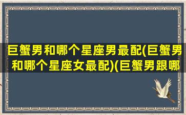 巨蟹男和哪个星座男最配(巨蟹男和哪个星座女最配)(巨蟹男跟哪个星座最合适)