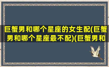 巨蟹男和哪个星座的女生配(巨蟹男和哪个星座最不配)(巨蟹男和什么星座女生)