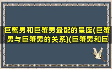 巨蟹男和巨蟹男最配的星座(巨蟹男与巨蟹男的关系)(巨蟹男和巨蟹男之间的友谊)