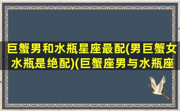 巨蟹男和水瓶星座最配(男巨蟹女水瓶是绝配)(巨蟹座男与水瓶座女的匹配度)