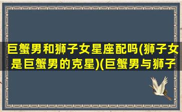 巨蟹男和狮子女星座配吗(狮子女是巨蟹男的克星)(巨蟹男与狮子座女)