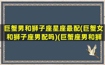 巨蟹男和狮子座星座最配(巨蟹女和狮子座男配吗)(巨蟹座男和狮子座女适合做夫妻吗)