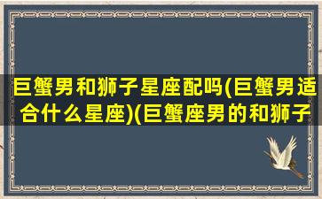 巨蟹男和狮子星座配吗(巨蟹男适合什么星座)(巨蟹座男的和狮子座相配吗)