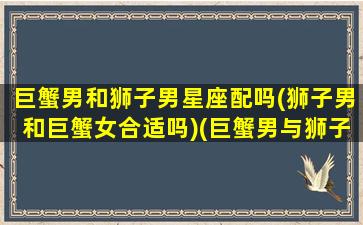 巨蟹男和狮子男星座配吗(狮子男和巨蟹女合适吗)(巨蟹男与狮子男的区别)