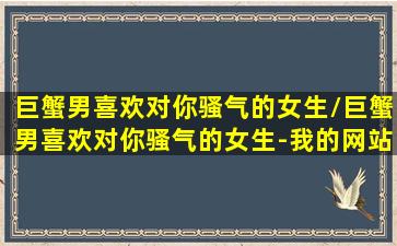 巨蟹男喜欢对你骚气的女生/巨蟹男喜欢对你骚气的女生-我的网站