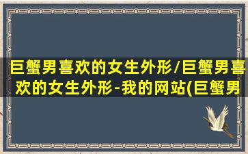 巨蟹男喜欢的女生外形/巨蟹男喜欢的女生外形-我的网站(巨蟹男喜欢的外貌类型)