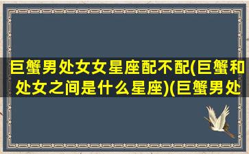 巨蟹男处女女星座配不配(巨蟹和处女之间是什么星座)(巨蟹男处女女座配对指数)