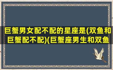 巨蟹男女配不配的星座是(双鱼和巨蟹配不配)(巨蟹座男生和双鱼座女生配对指数)