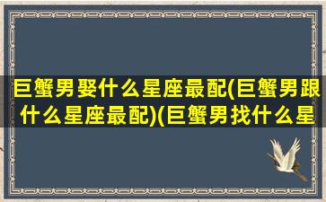 巨蟹男娶什么星座最配(巨蟹男跟什么星座最配)(巨蟹男找什么星座的女朋友)