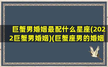 巨蟹男婚姻最配什么星座(2022巨蟹男婚姻)(巨蟹座男的婚姻怎么样)