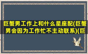 巨蟹男工作上和什么星座配(巨蟹男会因为工作忙不主动联系)(巨蟹男工作狂魔)