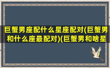 巨蟹男座配什么星座配对(巨蟹男和什么座最配对)(巨蟹男和啥星座最配)