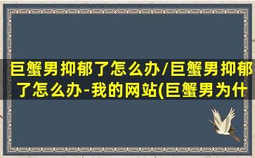 巨蟹男抑郁了怎么办/巨蟹男抑郁了怎么办-我的网站(巨蟹男为什么抑郁)