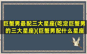 巨蟹男最配三大星座(吃定巨蟹男的三大星座)(巨蟹男配什么星座最配)