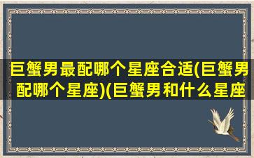 巨蟹男最配哪个星座合适(巨蟹男配哪个星座)(巨蟹男和什么星座最配排行榜)