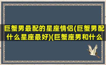 巨蟹男最配的星座情侣(巨蟹男配什么星座最好)(巨蟹座男和什么星座可以成为情侣)