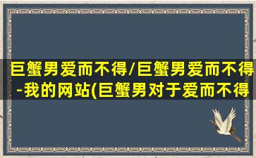 巨蟹男爱而不得/巨蟹男爱而不得-我的网站(巨蟹男对于爱而不得的女人)