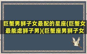 巨蟹男狮子女最配的星座(巨蟹女最能虐狮子男)(巨蟹座男狮子女配对指数)