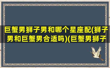 巨蟹男狮子男和哪个星座配(狮子男和巨蟹男合适吗)(巨蟹男狮子男综合谁更优秀)