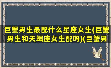 巨蟹男生最配什么星座女生(巨蟹男生和天蝎座女生配吗)(巨蟹男和什么星座的女生最配)