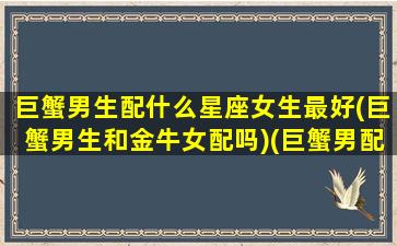 巨蟹男生配什么星座女生最好(巨蟹男生和金牛女配吗)(巨蟹男配合什么星座的女)