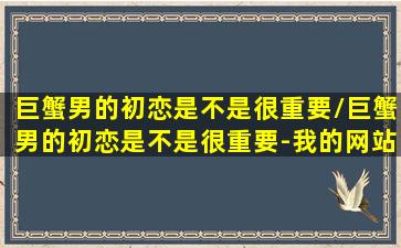 巨蟹男的初恋是不是很重要/巨蟹男的初恋是不是很重要-我的网站(巨蟹男初恋能坚持多久)