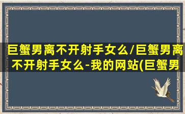 巨蟹男离不开射手女么/巨蟹男离不开射手女么-我的网站(巨蟹男对射手女的真实故事)