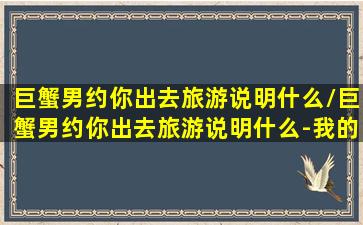 巨蟹男约你出去旅游说明什么/巨蟹男约你出去旅游说明什么-我的网站