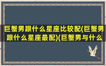 巨蟹男跟什么星座比较配(巨蟹男跟什么星座最配)(巨蟹男与什么星座配对)