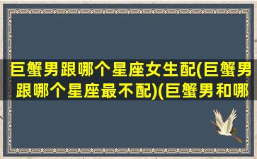 巨蟹男跟哪个星座女生配(巨蟹男跟哪个星座最不配)(巨蟹男和哪个星座最配做情侣)