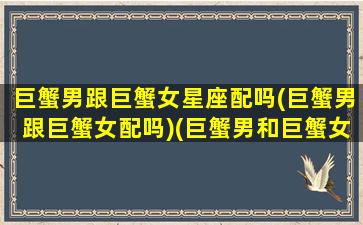 巨蟹男跟巨蟹女星座配吗(巨蟹男跟巨蟹女配吗)(巨蟹男和巨蟹女配吗)