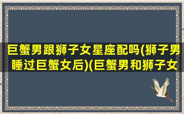 巨蟹男跟狮子女星座配吗(狮子男睡过巨蟹女后)(巨蟹男和狮子女在一起合适吗)