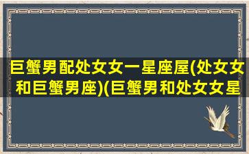 巨蟹男配处女女一星座屋(处女女和巨蟹男座)(巨蟹男和处女女星座最配)