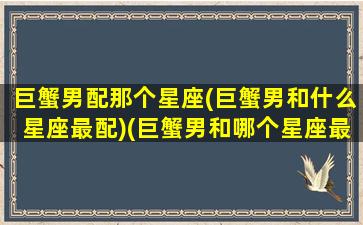 巨蟹男配那个星座(巨蟹男和什么星座最配)(巨蟹男和哪个星座最般配)