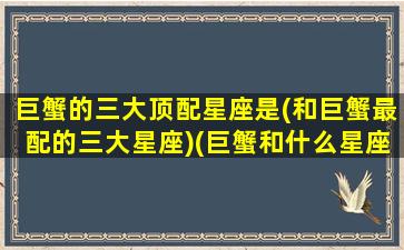 巨蟹的三大顶配星座是(和巨蟹最配的三大星座)(巨蟹和什么星座最配排行榜)