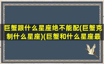 巨蟹跟什么星座绝不能配(巨蟹克制什么星座)(巨蟹和什么星座最不搭)