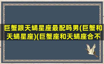 巨蟹跟天蝎星座最配吗男(巨蟹和天蝎星座)(巨蟹座和天蝎座合不合适做夫妻)