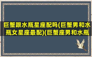 巨蟹跟水瓶星座配吗(巨蟹男和水瓶女星座最配)(巨蟹座男和水瓶男)