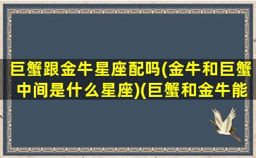 巨蟹跟金牛星座配吗(金牛和巨蟹中间是什么星座)(巨蟹和金牛能在一起吗)