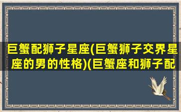 巨蟹配狮子星座(巨蟹狮子交界星座的男的性格)(巨蟹座和狮子配吗)