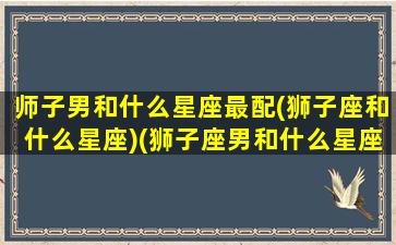 师子男和什么星座最配(狮子座和什么星座)(狮子座男和什么星座配对最好)