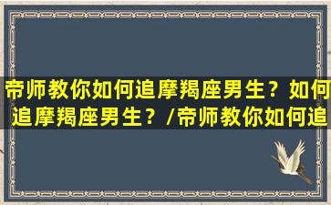 帝师教你如何追摩羯座男生？如何追摩羯座男生？/帝师教你如何追摩羯座男生？如何追摩羯座男生？-我的网站