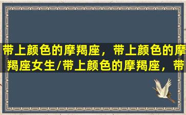 带上颜色的摩羯座，带上颜色的摩羯座女生/带上颜色的摩羯座，带上颜色的摩羯座女生-我的网站