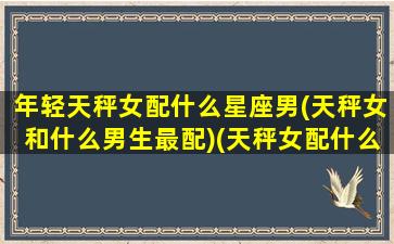 年轻天秤女配什么星座男(天秤女和什么男生最配)(天秤女配什么星座的男生好呢)